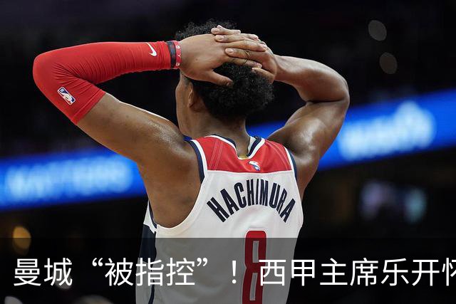 曼城“被指控”！西甲主席乐开怀的背后故事